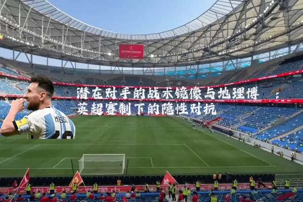 潜在对手的战术镜像与地理博弈:英超赛制下的隐性对抗